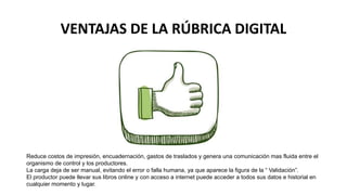 VENTAJAS DE LA RÚBRICA DIGITAL
Reduce costos de impresión, encuadernación, gastos de traslados y genera una comunicación mas fluida entre el
organismo de control y los productores.
La carga deja de ser manual, evitando el error o falla humana, ya que aparece la figura de la “ Validación”.
El productor puede llevar sus libros online y con acceso a internet puede acceder a todos sus datos e historial en
cualquier momento y lugar.
 