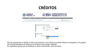 CRÉDITOS
Son las operaciones a realizar en favor del productor. Las mismas se pueden adquirir en paquetes, en la pagina
de la Superintendencia de Seguros de la Nación previo pago realizado.
Es importante aclarar que los créditos no tienen vencimiento, como los libros.
 