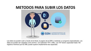 METODOS PARA SUBIR LOS DATOS
Los datos se pueden subir a través de la Nube, la pagina de la SSN o mediante un programa especializado. Los
datos se pueden ser cargados como archivo con extensión TXT o XML. Los TXT tienen capacidad hasta 100
registros mientras que los XML puede superar ampliamente esa capacidad.
 