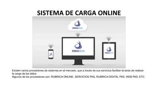 SISTEMA DE CARGA ONLINE
Existen varios proveedores de sistemas en el mercado, que a través de sus servicios facilitan la tarea de realizar
la carga de los datos.
Algunos de los proveedores son: RUBRICA ONLINE, SERVICIOS PAS, RUBRICA DIGITAL PAS, WEB PAS, ETC.
 