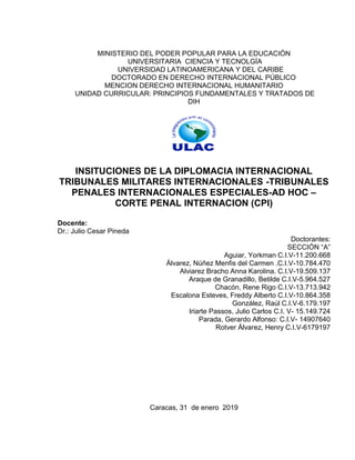 MINISTERIO DEL PODER POPULAR PARA LA EDUCACIÓN
UNIVERSITARIA CIENCIA Y TECNOLGÍA
UNIVERSIDAD LATINOAMERICANA Y DEL CARIBE
DOCTORADO EN DERECHO INTERNACIONAL PÚBLICO
MENCION DERECHO INTERNACIONAL HUMANITARIO
UNIDAD CURRICULAR: PRINCIPIOS FUNDAMENTALES Y TRATADOS DE
DIH
INSITUCIONES DE LA DIPLOMACIA INTERNACIONAL
TRIBUNALES MILITARES INTERNACIONALES -TRIBUNALES
PENALES INTERNACIONALES ESPECIALES-AD HOC –
CORTE PENAL INTERNACION (CPI)
Docente:
Dr.: Julio Cesar Pineda
Doctorantes:
SECCIÓN “A”
Aguiar, Yorkman C.I.V-11.200.668
Álvarez, Núñez Menfis del Carmen .C.I.V-10.784.470
Alviarez Bracho Anna Karolina. C.I.V-19.509.137
Araque de Granadillo, Betilde C.I.V-5.964.527
Chacón, Rene Rigo C.I.V-13.713.942
Escalona Esteves, Freddy Alberto C.I.V-10.864.358
González, Raúl C.I.V-6.179.197
Iriarte Passos, Julio Carlos C.I. V- 15.149.724
Parada, Gerardo Alfonso: C.I.V- 14907640
Rotver Álvarez, Henry C.I.V-6179197
Caracas, 31 de enero 2019
 