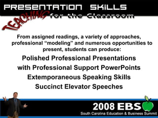 From assigned readings, a variety of approaches, professional “modeling” and numerous opportunities to present, students can produce: Polished Professional Presentations with Professional Support PowerPoints Extemporaneous Speaking Skills Succinct Elevator Speeches 