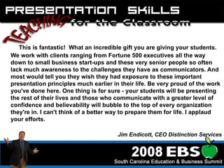 This is fantastic!  What an incredible gift you are giving your students. We work with clients ranging from Fortune 500 executives all the way down to small business start-ups and these very senior people so often lack much awareness to the challenges they have as communicators. And most would tell you they wish they had exposure to these important presentation principles much earlier in their life. Be very proud of the work you've done here. One thing is for sure - your students will be presenting the rest of their lives and those who communicate with a greater level of confidence and believability will bubble to the top of every organization they're in. I can't think of a better way to prepare them for life. I applaud your efforts. Jim Endicott, CEO Distinction Services 
