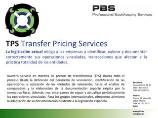 La legislación actual obliga a las empresas a identificar, valorar y documentar
correctamente sus operaciones vinculadas, transacciones que afectan a la
práctica totalidad de las entidades.
Nuestro servicio en materia de precios de transferencia (TPS) abarca todo el
proceso desde la definición del perímetro de vinculación, identificación de las
operaciones y aplicación de los métodos de valoración, hasta el análisis de
comparables y la elaboración de la documentación soporte exigida por la
normativa fiscal. Además, nos encargamos de seguir y actualizar periódicamente
las operaciones vinculadas. Para los grupos internacionales, ofrecemos asimismo
la adaptación de su documentación existente a la legislación española.
TPS Transfer Pricing Services
Barcelona
General Mitre 28-30
08017 Barcelona
T+34 93 363 6510
Madrid
Orense 34, planta 8ª
28020 Madrid
T+34 91 192 21 22
Spain
www.pbs.es
info@pbs.es
 