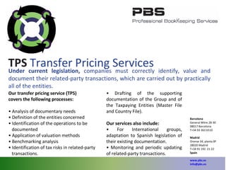 Under current legislation,  companies must correctly identify, value and document their related-party transactions, which are carried out by practically all of the entities. Our transfer pricing service (TPS) covers the following processes: •  Analysis of documentary needs •  Definition of the entities concerned •  Identification of the operations to be documented •  Application of valuation methods •  Benchmarking analysis •  Identification of tax risks in related-party transactions. •  Drafting of the supporting documentation of the Group and of the Taxpaying Entities (Master File and Country File). Our services also include: •  For International groups, adaptation to Spanish legislation of their existing documentation. •  Monitoring and periodic updating of related- party transactions. TPS  Transfer Pricing Services Barcelona General Mitre 28-30 08017 Barcelona T+34 93 363 6510 Madrid Orense 34, planta 8ª 28020 Madrid T+34 91 192  21 22 Spain   www.pbs.es [email_address] 
