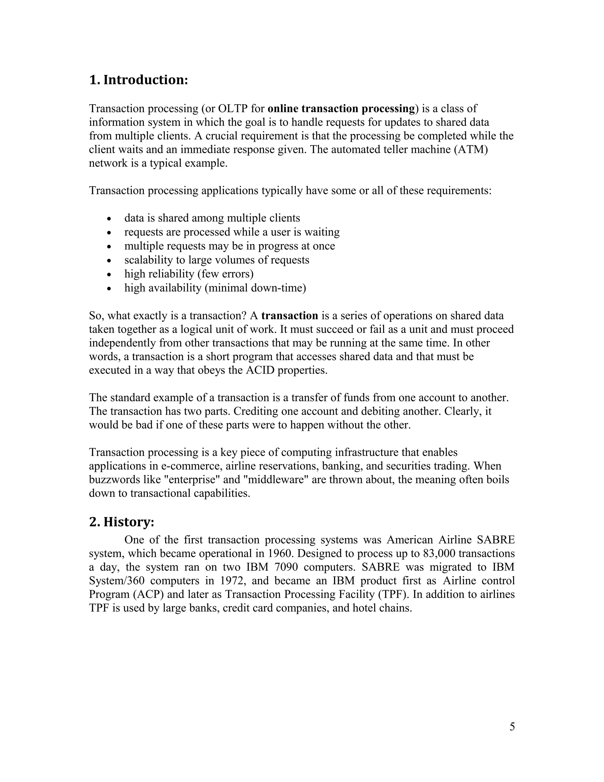 1. Introduction:

Transaction processing (or OLTP for online transaction processing) is a class of
information system in which the goal is to handle requests for updates to shared data
from multiple clients. A crucial requirement is that the processing be completed while the
client waits and an immediate response given. The automated teller machine (ATM)
network is a typical example.

Transaction processing applications typically have some or all of these requirements:

   •   data is shared among multiple clients
   •   requests are processed while a user is waiting
   •   multiple requests may be in progress at once
   •   scalability to large volumes of requests
   •   high reliability (few errors)
   •   high availability (minimal down-time)

So, what exactly is a transaction? A transaction is a series of operations on shared data
taken together as a logical unit of work. It must succeed or fail as a unit and must proceed
independently from other transactions that may be running at the same time. In other
words, a transaction is a short program that accesses shared data and that must be
executed in a way that obeys the ACID properties.

The standard example of a transaction is a transfer of funds from one account to another.
The transaction has two parts. Crediting one account and debiting another. Clearly, it
would be bad if one of these parts were to happen without the other.

Transaction processing is a key piece of computing infrastructure that enables
applications in e-commerce, airline reservations, banking, and securities trading. When
buzzwords like "enterprise" and "middleware" are thrown about, the meaning often boils
down to transactional capabilities.

2. History:
       One of the first transaction processing systems was American Airline SABRE
system, which became operational in 1960. Designed to process up to 83,000 transactions
a day, the system ran on two IBM 7090 computers. SABRE was migrated to IBM
System/360 computers in 1972, and became an IBM product first as Airline control
Program (ACP) and later as Transaction Processing Facility (TPF). In addition to airlines
TPF is used by large banks, credit card companies, and hotel chains.




                                                                                            5
 