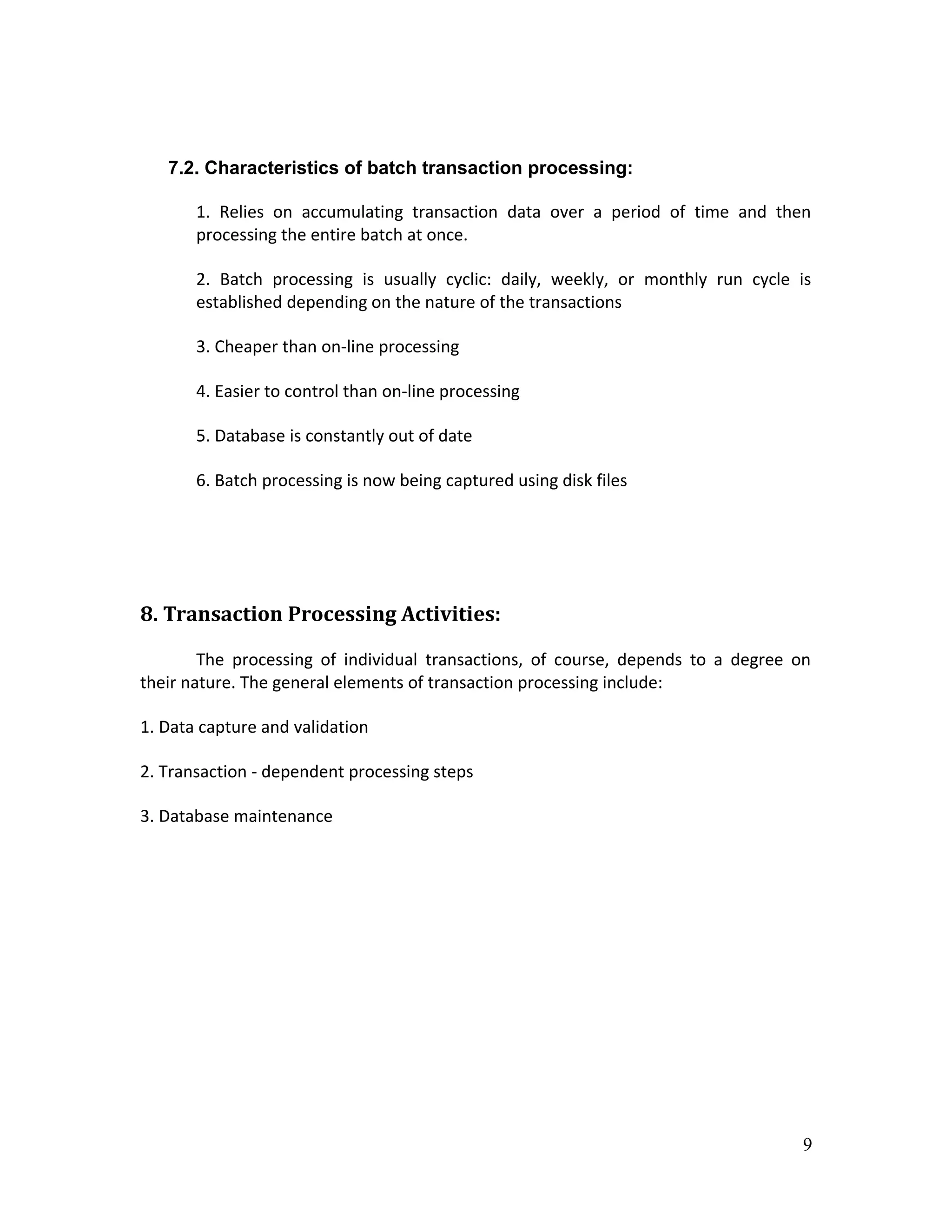 7.2. Characteristics of batch transaction processing:

       1. Relies on accumulating transaction data over a period of time and then
       processing the entire batch at once.

       2. Batch processing is usually cyclic: daily, weekly, or monthly run cycle is
       established depending on the nature of the transactions

       3. Cheaper than on-line processing

       4. Easier to control than on-line processing

       5. Database is constantly out of date

       6. Batch processing is now being captured using disk files




8. Transaction Processing Activities:

        The processing of individual transactions, of course, depends to a degree on
their nature. The general elements of transaction processing include:

1. Data capture and validation

2. Transaction - dependent processing steps

3. Database maintenance




                                                                                   9
 