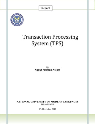 Report




   Transaction Processing
      System (TPS)



                    By
           Abdul-rehman Aslam




NATIONAL UNIVERSITY OF MODERN LANGUAGES
                ISLAMABAD

              13, December 2012

                                    3|Page
 