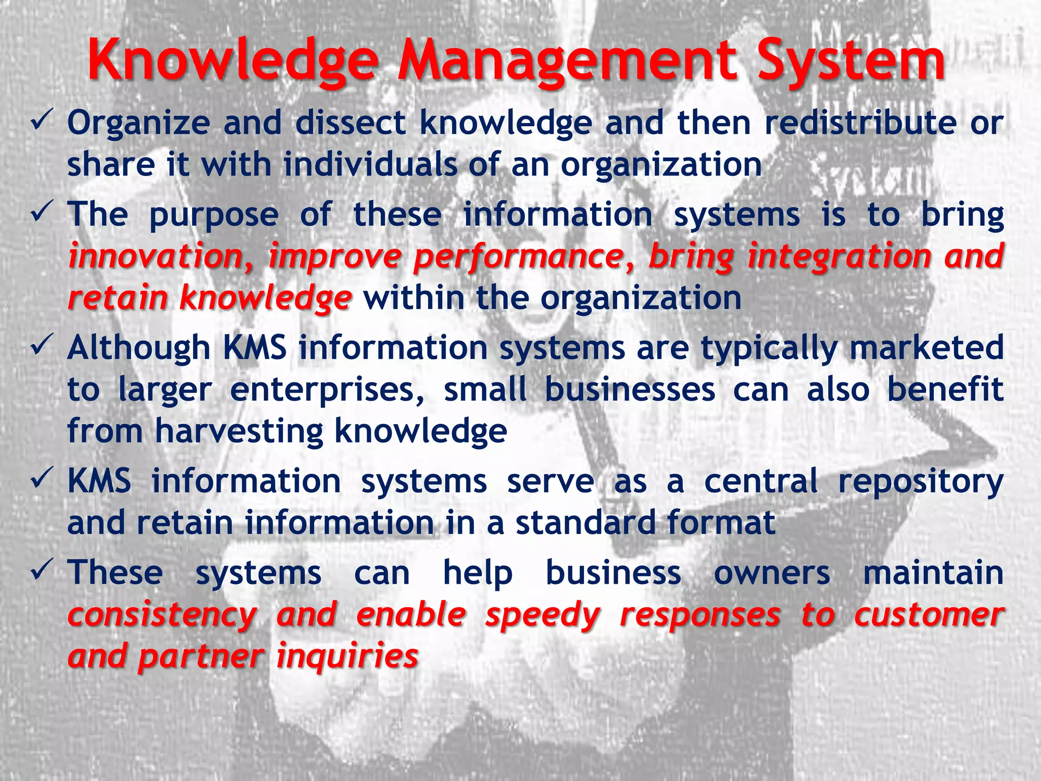 Knowledge Management System
 Organize and dissect knowledge and then redistribute or
share it with individuals of an organization
 The purpose of these information systems is to bring
innovation, improve performance, bring integration and
retain knowledge within the organization
 Although KMS information systems are typically marketed
to larger enterprises, small businesses can also benefit
from harvesting knowledge
 KMS information systems serve as a central repository
and retain information in a standard format
 These systems can help business owners maintain
consistency and enable speedy responses to customer
and partner inquiries
 