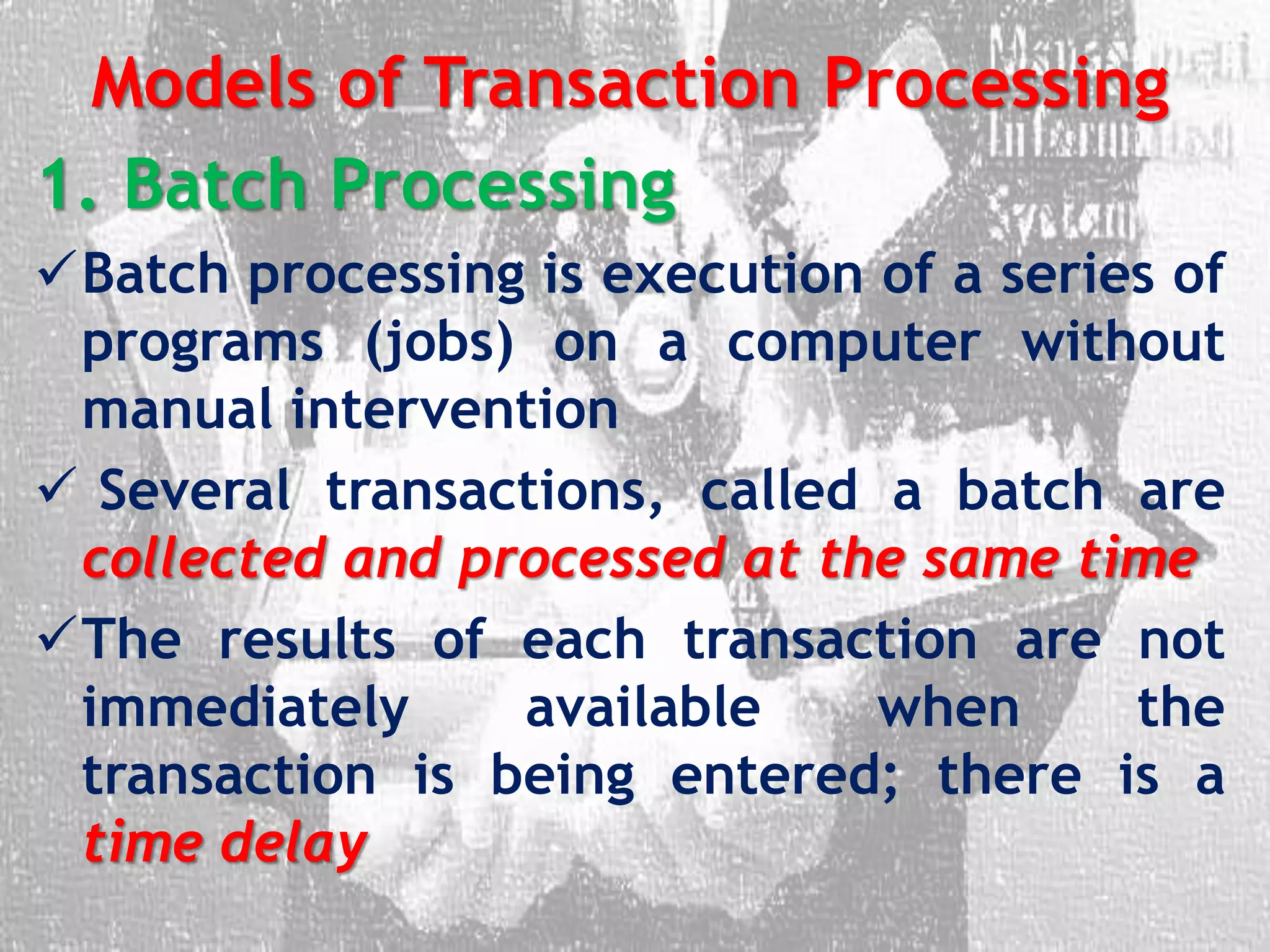 Models of Transaction Processing
1. Batch Processing
Batch processing is execution of a series of
programs (jobs) on a computer without
manual intervention
 Several transactions, called a batch are
collected and processed at the same time
The results of each transaction are not
immediately available when the
transaction is being entered; there is a
time delay
 