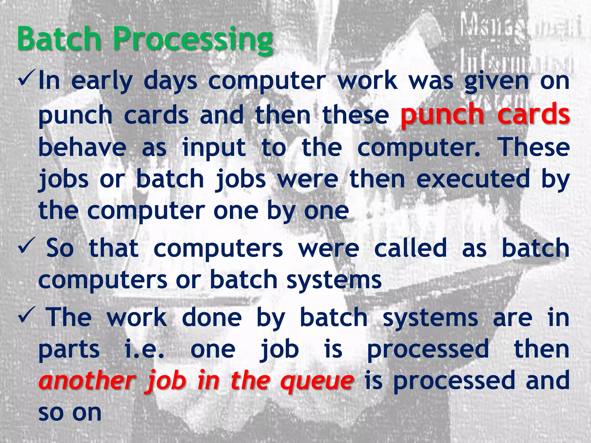 Batch Processing
In early days computer work was given on
punch cards and then these punch cards
behave as input to the computer. These
jobs or batch jobs were then executed by
the computer one by one
 So that computers were called as batch
computers or batch systems
 The work done by batch systems are in
parts i.e. one job is processed then
another job in the queue is processed and
so on
 