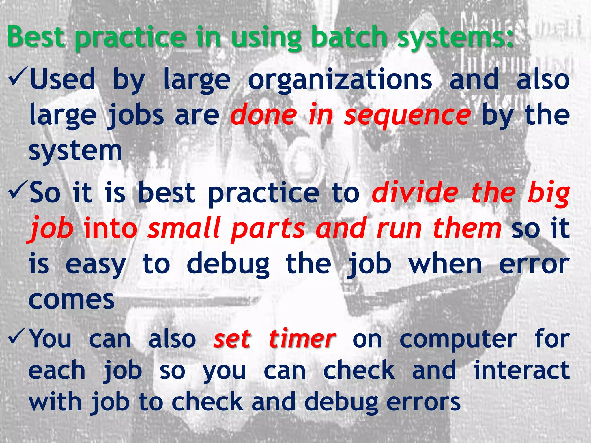 Best practice in using batch systems:
Used by large organizations and also
large jobs are done in sequence by the
system
So it is best practice to divide the big
job into small parts and run them so it
is easy to debug the job when error
comes
You can also set timer on computer for
each job so you can check and interact
with job to check and debug errors
 