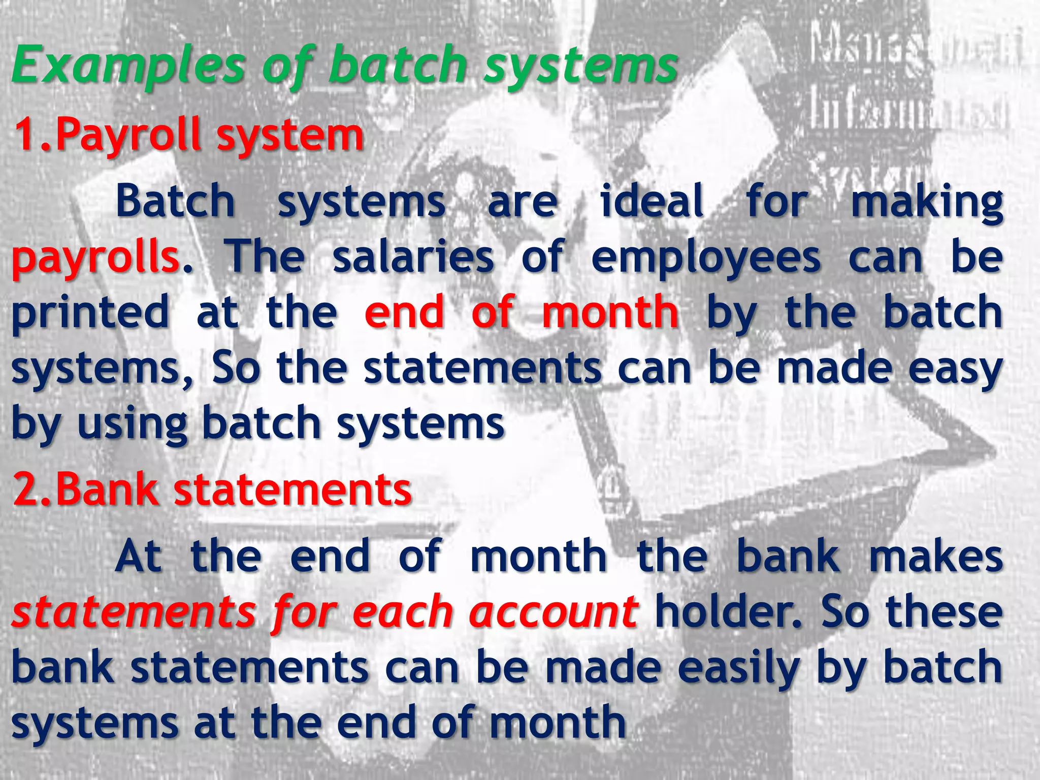 Examples of batch systems
1.Payroll system
Batch systems are ideal for making
payrolls. The salaries of employees can be
printed at the end of month by the batch
systems, So the statements can be made easy
by using batch systems
2.Bank statements
At the end of month the bank makes
statements for each account holder. So these
bank statements can be made easily by batch
systems at the end of month
 