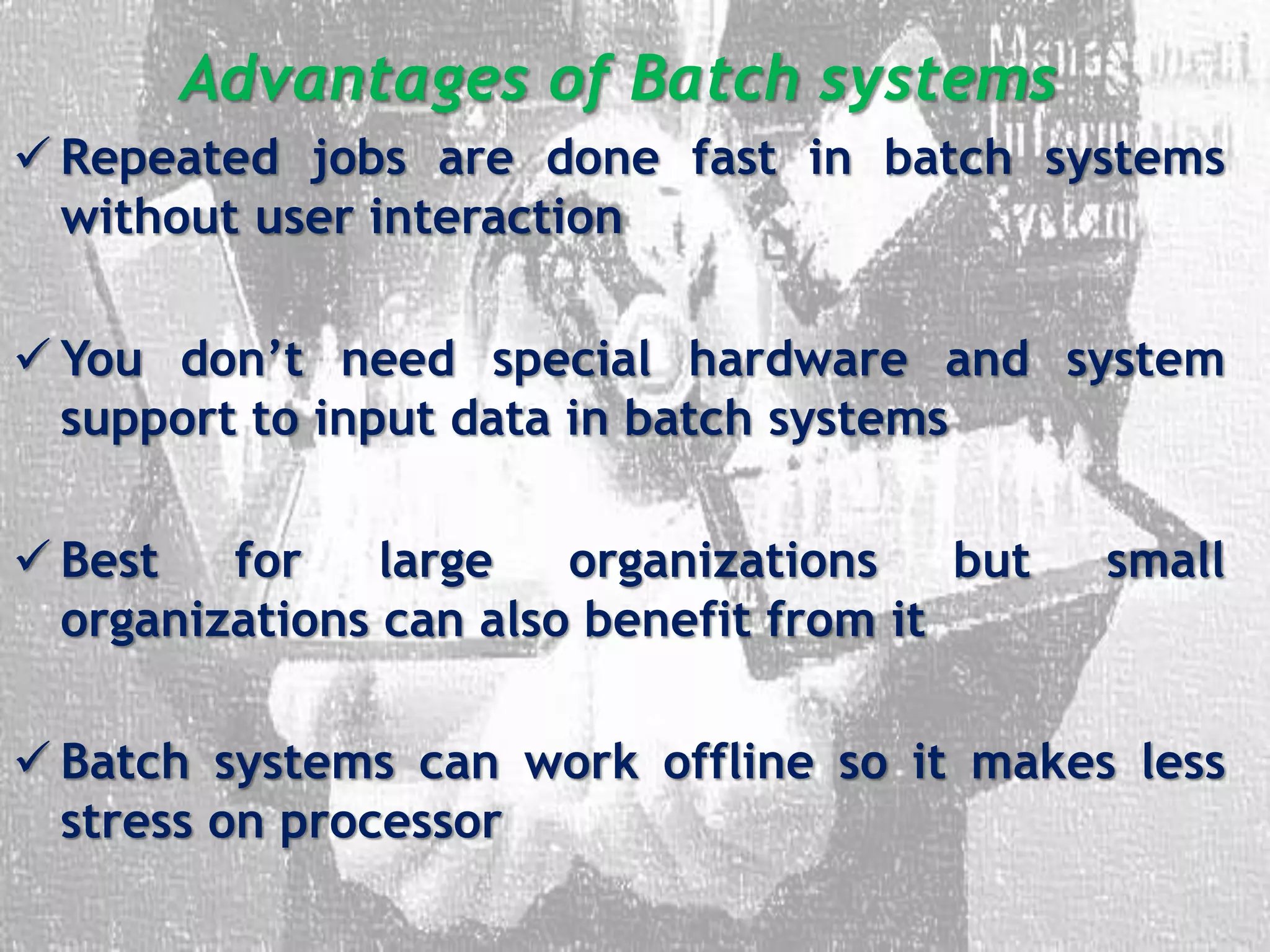 Advantages of Batch systems
 Repeated jobs are done fast in batch systems
without user interaction
 You don’t need special hardware and system
support to input data in batch systems
 Best for large organizations but small
organizations can also benefit from it
 Batch systems can work offline so it makes less
stress on processor
 