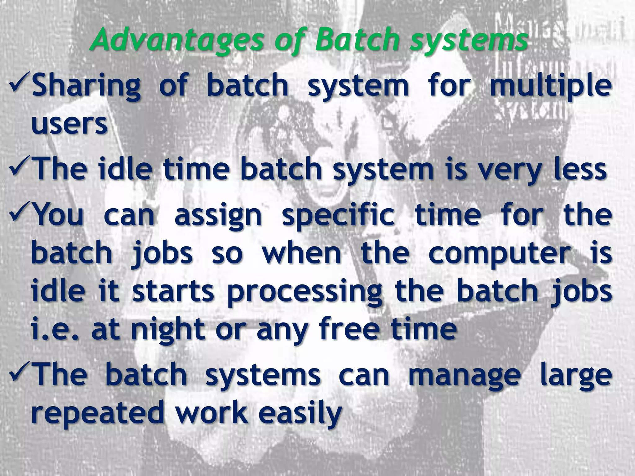 Advantages of Batch systems
Sharing of batch system for multiple
users
The idle time batch system is very less
You can assign specific time for the
batch jobs so when the computer is
idle it starts processing the batch jobs
i.e. at night or any free time
The batch systems can manage large
repeated work easily
 