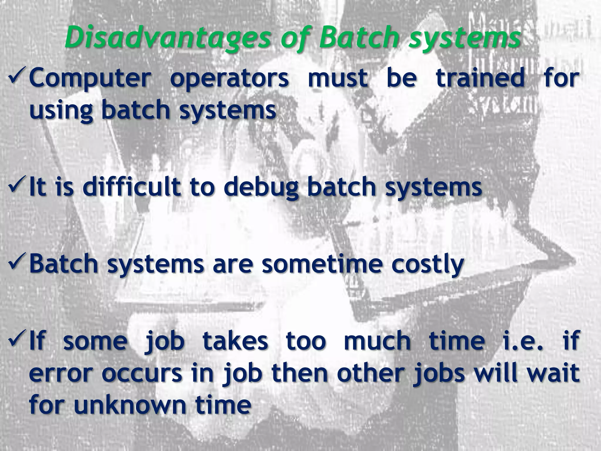 Disadvantages of Batch systems
Computer operators must be trained for
using batch systems
It is difficult to debug batch systems
Batch systems are sometime costly
If some job takes too much time i.e. if
error occurs in job then other jobs will wait
for unknown time
 
