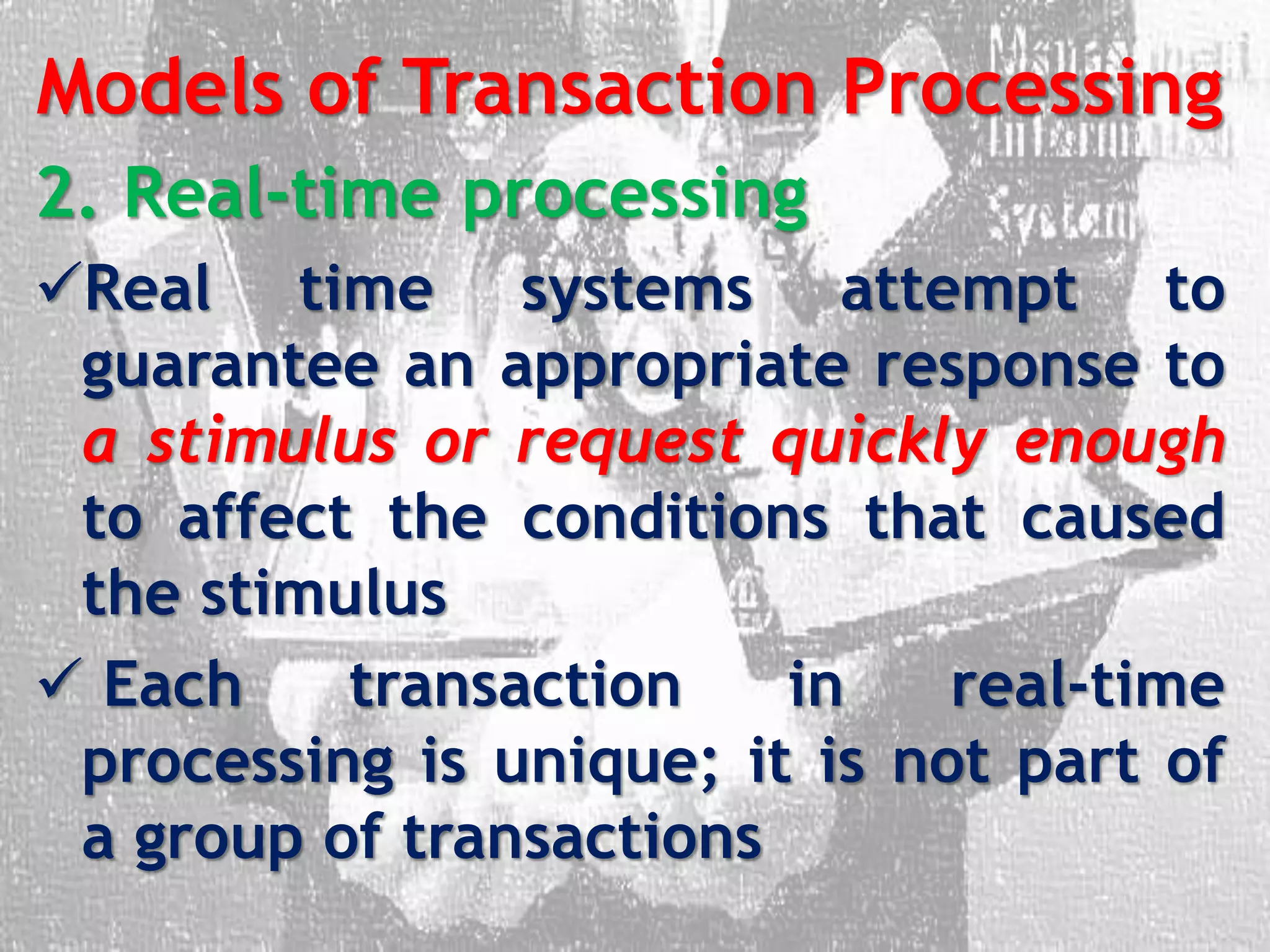 Models of Transaction Processing
2. Real-time processing
Real time systems attempt to
guarantee an appropriate response to
a stimulus or request quickly enough
to affect the conditions that caused
the stimulus
 Each transaction in real-time
processing is unique; it is not part of
a group of transactions
 
