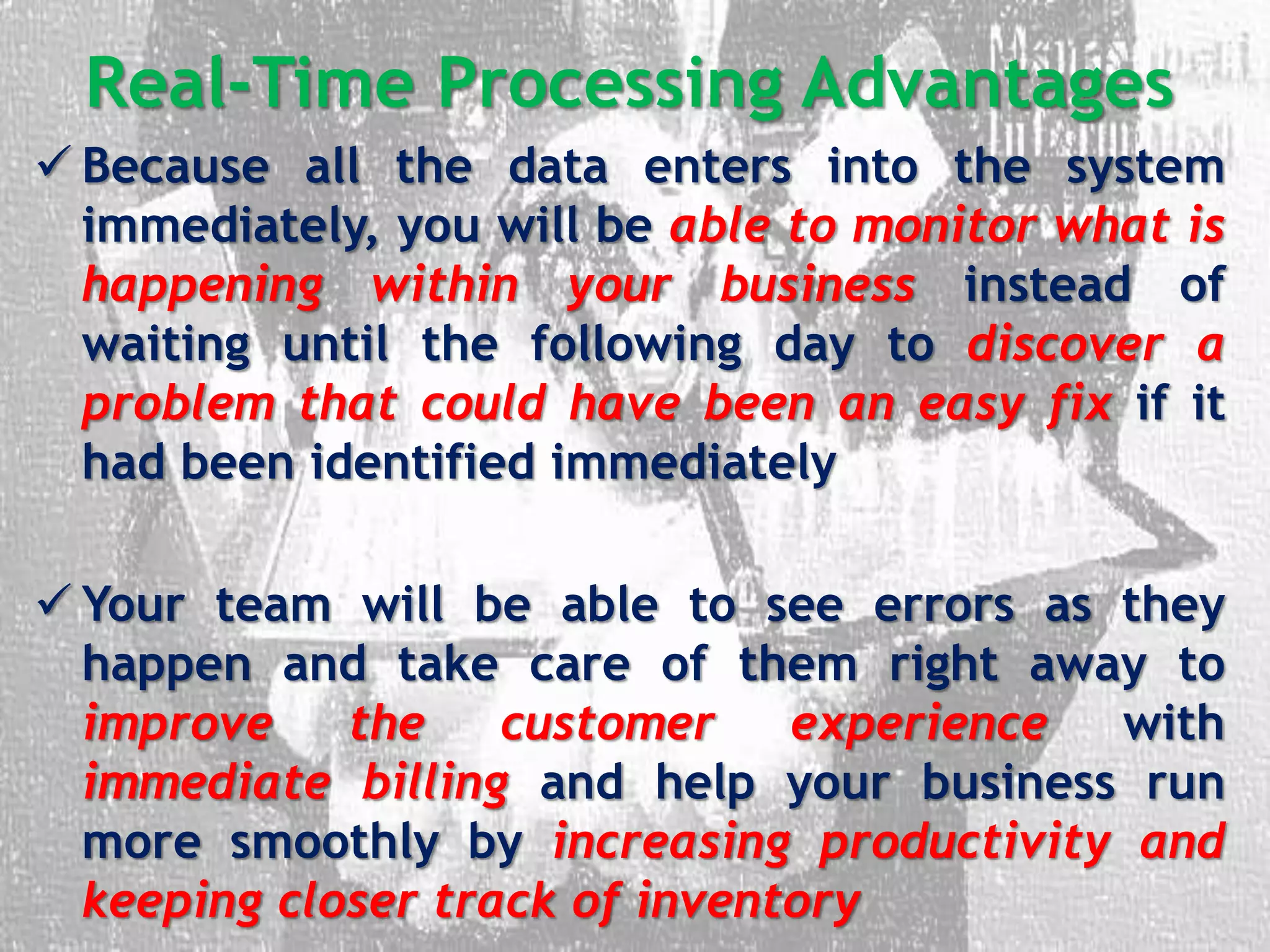 Real-Time Processing Advantages
 Because all the data enters into the system
immediately, you will be able to monitor what is
happening within your business instead of
waiting until the following day to discover a
problem that could have been an easy fix if it
had been identified immediately
 Your team will be able to see errors as they
happen and take care of them right away to
improve the customer experience with
immediate billing and help your business run
more smoothly by increasing productivity and
keeping closer track of inventory
 