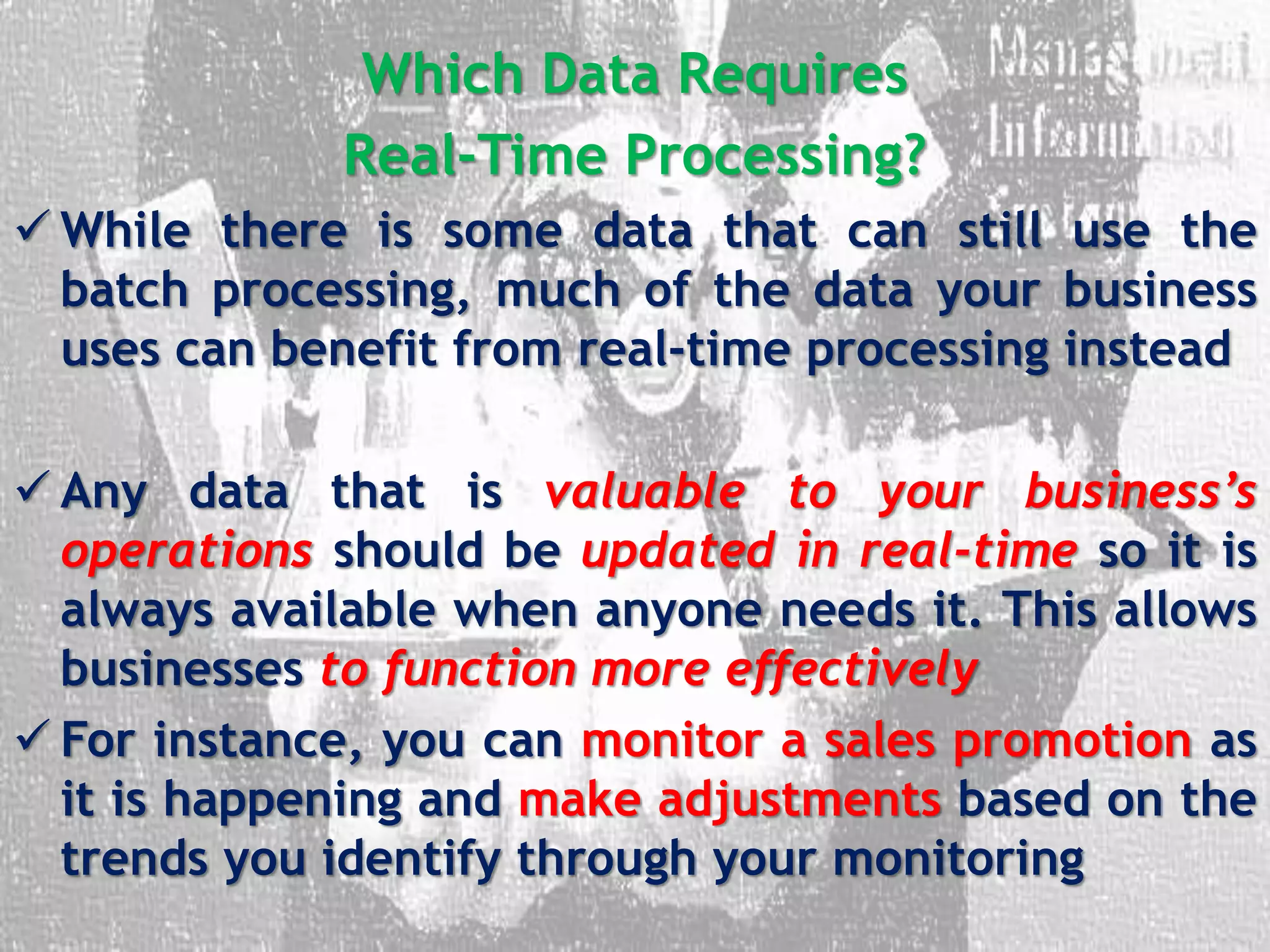 Which Data Requires
Real-Time Processing?
 While there is some data that can still use the
batch processing, much of the data your business
uses can benefit from real-time processing instead
 Any data that is valuable to your business’s
operations should be updated in real-time so it is
always available when anyone needs it. This allows
businesses to function more effectively
 For instance, you can monitor a sales promotion as
it is happening and make adjustments based on the
trends you identify through your monitoring
 