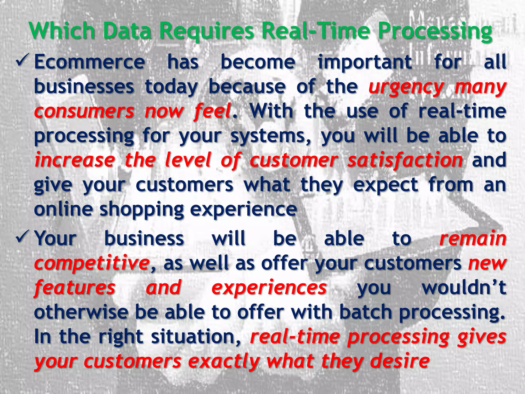 Which Data Requires Real-Time Processing
 Ecommerce has become important for all
businesses today because of the urgency many
consumers now feel. With the use of real-time
processing for your systems, you will be able to
increase the level of customer satisfaction and
give your customers what they expect from an
online shopping experience
 Your business will be able to remain
competitive, as well as offer your customers new
features and experiences you wouldn’t
otherwise be able to offer with batch processing.
In the right situation, real-time processing gives
your customers exactly what they desire
 