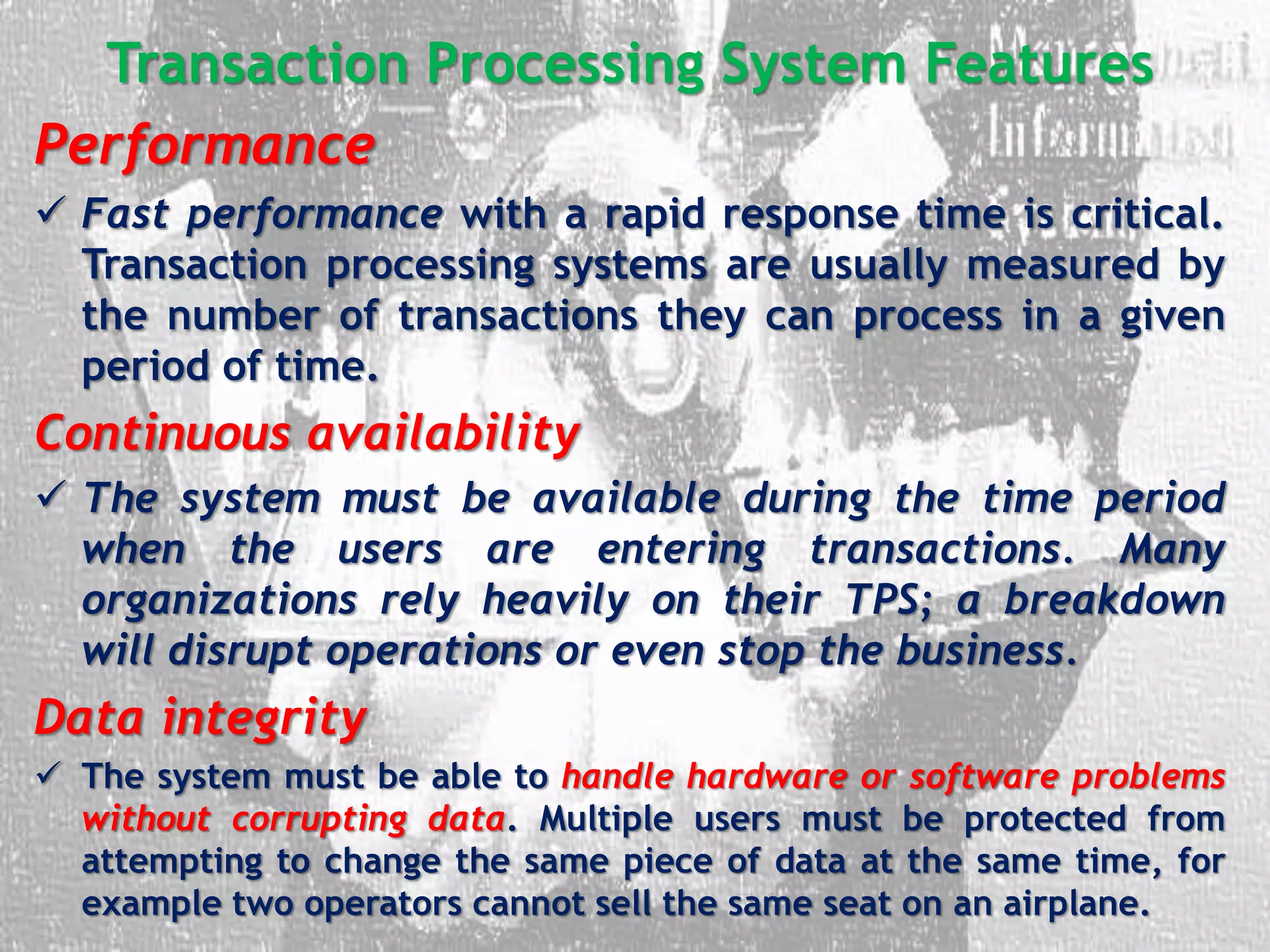 Transaction Processing System Features
Performance
 Fast performance with a rapid response time is critical.
Transaction processing systems are usually measured by
the number of transactions they can process in a given
period of time.
Continuous availability
 The system must be available during the time period
when the users are entering transactions. Many
organizations rely heavily on their TPS; a breakdown
will disrupt operations or even stop the business.
Data integrity
 The system must be able to handle hardware or software problems
without corrupting data. Multiple users must be protected from
attempting to change the same piece of data at the same time, for
example two operators cannot sell the same seat on an airplane.
 