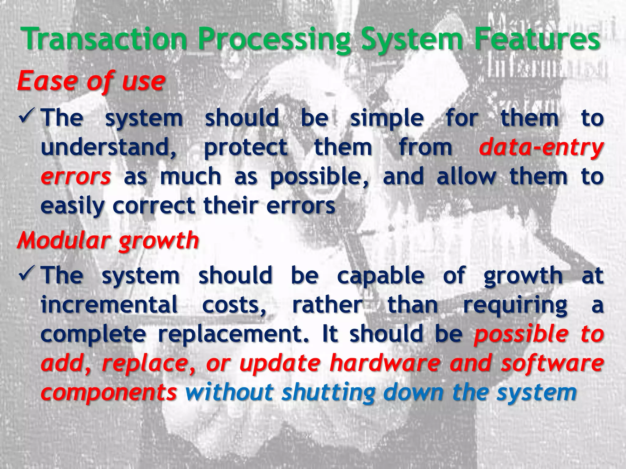 Transaction Processing System Features
Ease of use
 The system should be simple for them to
understand, protect them from data-entry
errors as much as possible, and allow them to
easily correct their errors
Modular growth
 The system should be capable of growth at
incremental costs, rather than requiring a
complete replacement. It should be possible to
add, replace, or update hardware and software
components without shutting down the system
 