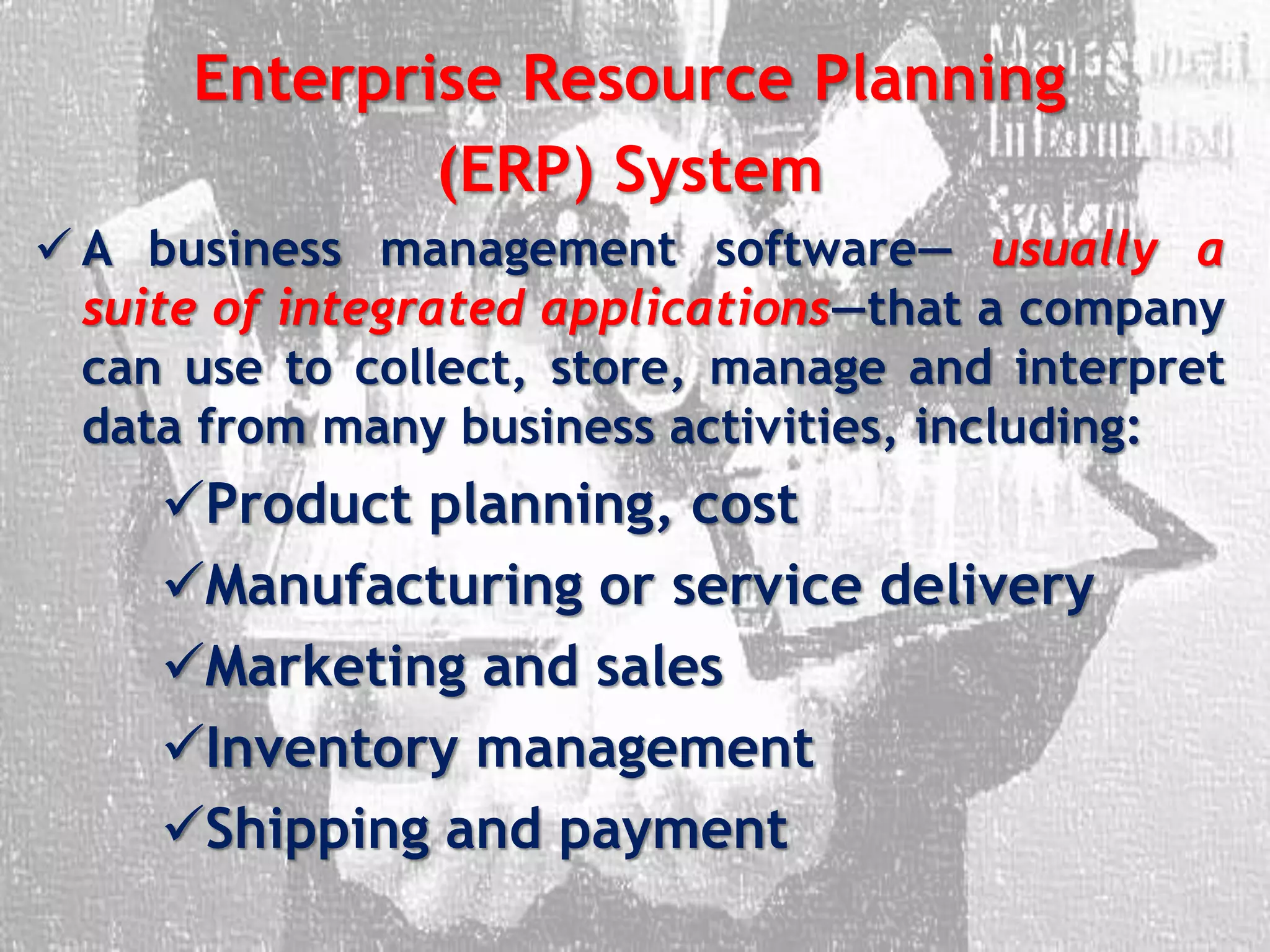 Enterprise Resource Planning
(ERP) System
 A business management software— usually a
suite of integrated applications—that a company
can use to collect, store, manage and interpret
data from many business activities, including:
Product planning, cost
Manufacturing or service delivery
Marketing and sales
Inventory management
Shipping and payment
 