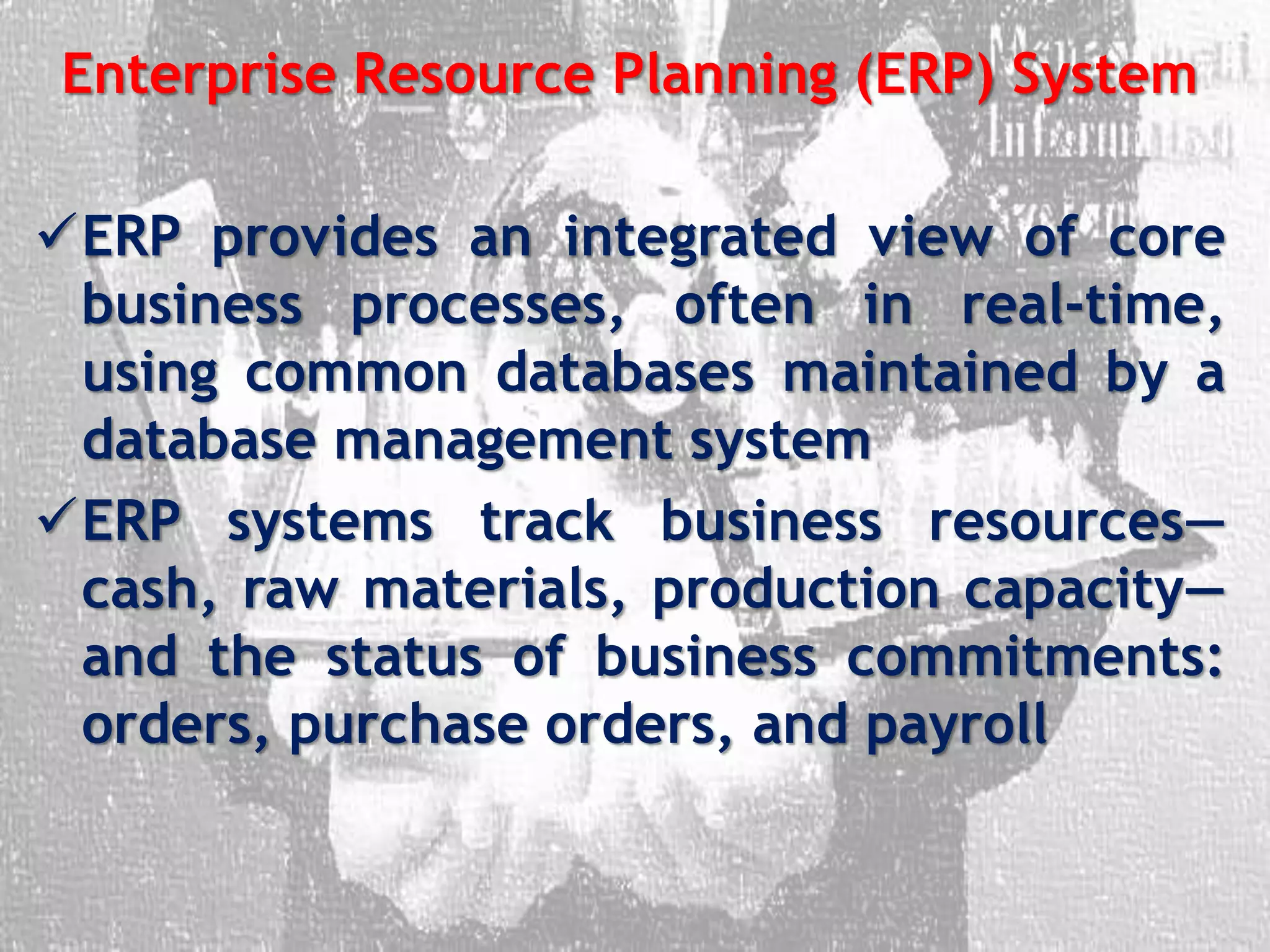 Enterprise Resource Planning (ERP) System
ERP provides an integrated view of core
business processes, often in real-time,
using common databases maintained by a
database management system
ERP systems track business resources—
cash, raw materials, production capacity—
and the status of business commitments:
orders, purchase orders, and payroll
 