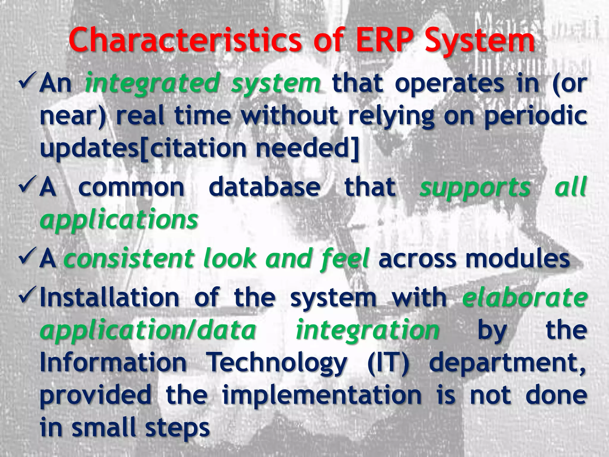 Characteristics of ERP System
An integrated system that operates in (or
near) real time without relying on periodic
updates[citation needed]
A common database that supports all
applications
A consistent look and feel across modules
Installation of the system with elaborate
application/data integration by the
Information Technology (IT) department,
provided the implementation is not done
in small steps
 