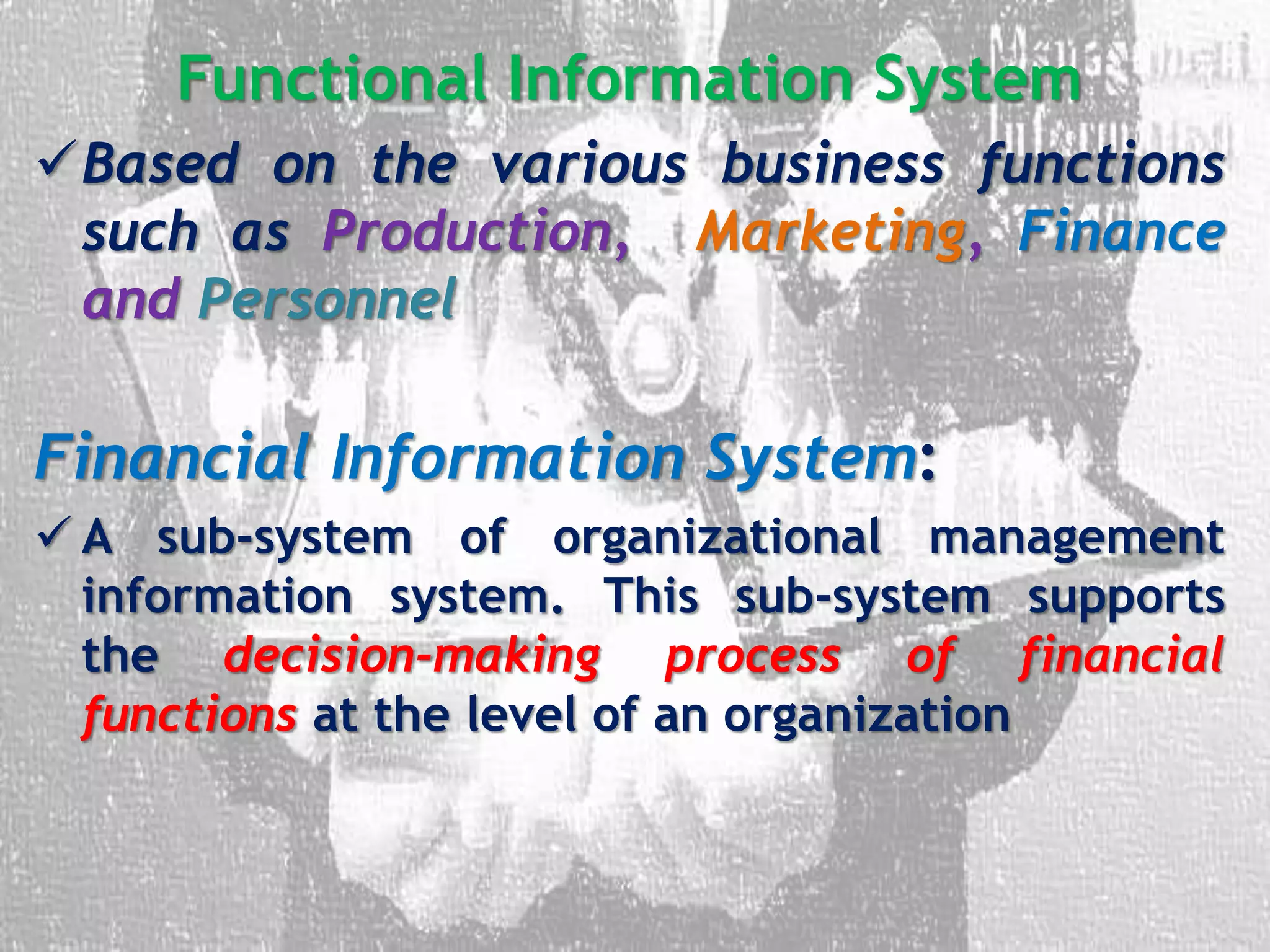 Functional Information System
Based on the various business functions
such as Production, Marketing, Finance
and Personnel
Financial Information System:
 A sub-system of organizational management
information system. This sub-system supports
the decision-making process of financial
functions at the level of an organization
 