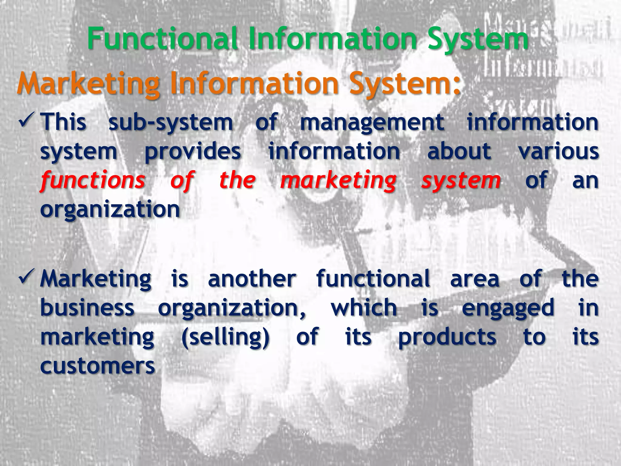 Functional Information System
Marketing Information System:
 This sub-system of management information
system provides information about various
functions of the marketing system of an
organization
 Marketing is another functional area of the
business organization, which is engaged in
marketing (selling) of its products to its
customers
 