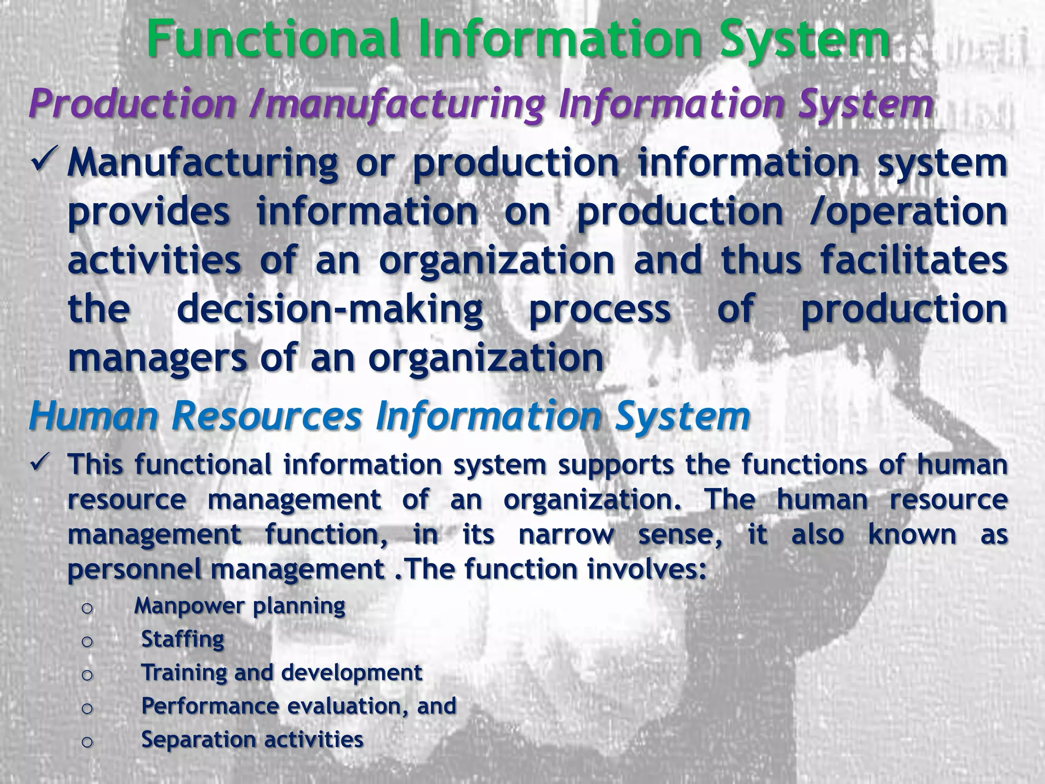 Functional Information System
Production /manufacturing Information System
 Manufacturing or production information system
provides information on production /operation
activities of an organization and thus facilitates
the decision-making process of production
managers of an organization
Human Resources Information System
 This functional information system supports the functions of human
resource management of an organization. The human resource
management function, in its narrow sense, it also known as
personnel management .The function involves:
o Manpower planning
o Staffing
o Training and development
o Performance evaluation, and
o Separation activities
 