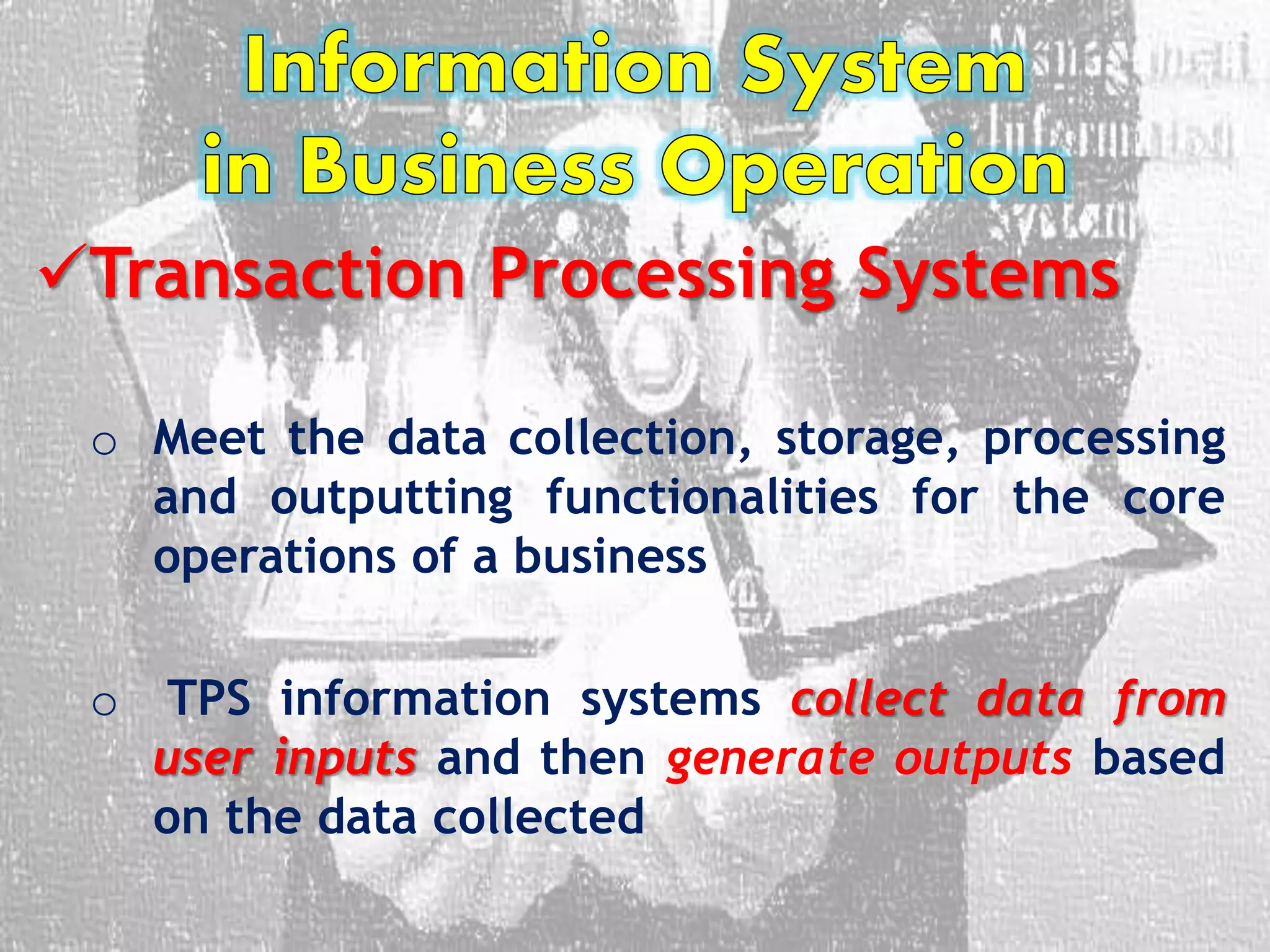 Transaction Processing Systems
o Meet the data collection, storage, processing
and outputting functionalities for the core
operations of a business
o TPS information systems collect data from
user inputs and then generate outputs based
on the data collected
 