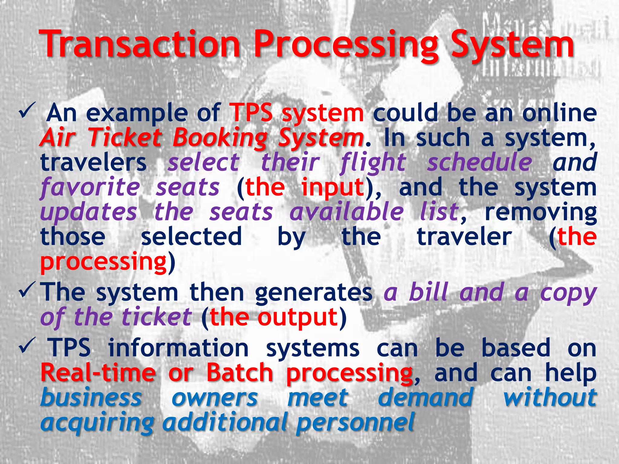 Transaction Processing System
 An example of TPS system could be an online
Air Ticket Booking System. In such a system,
travelers select their flight schedule and
favorite seats (the input), and the system
updates the seats available list, removing
those selected by the traveler (the
processing)
The system then generates a bill and a copy
of the ticket (the output)
 TPS information systems can be based on
Real-time or Batch processing, and can help
business owners meet demand without
acquiring additional personnel
 