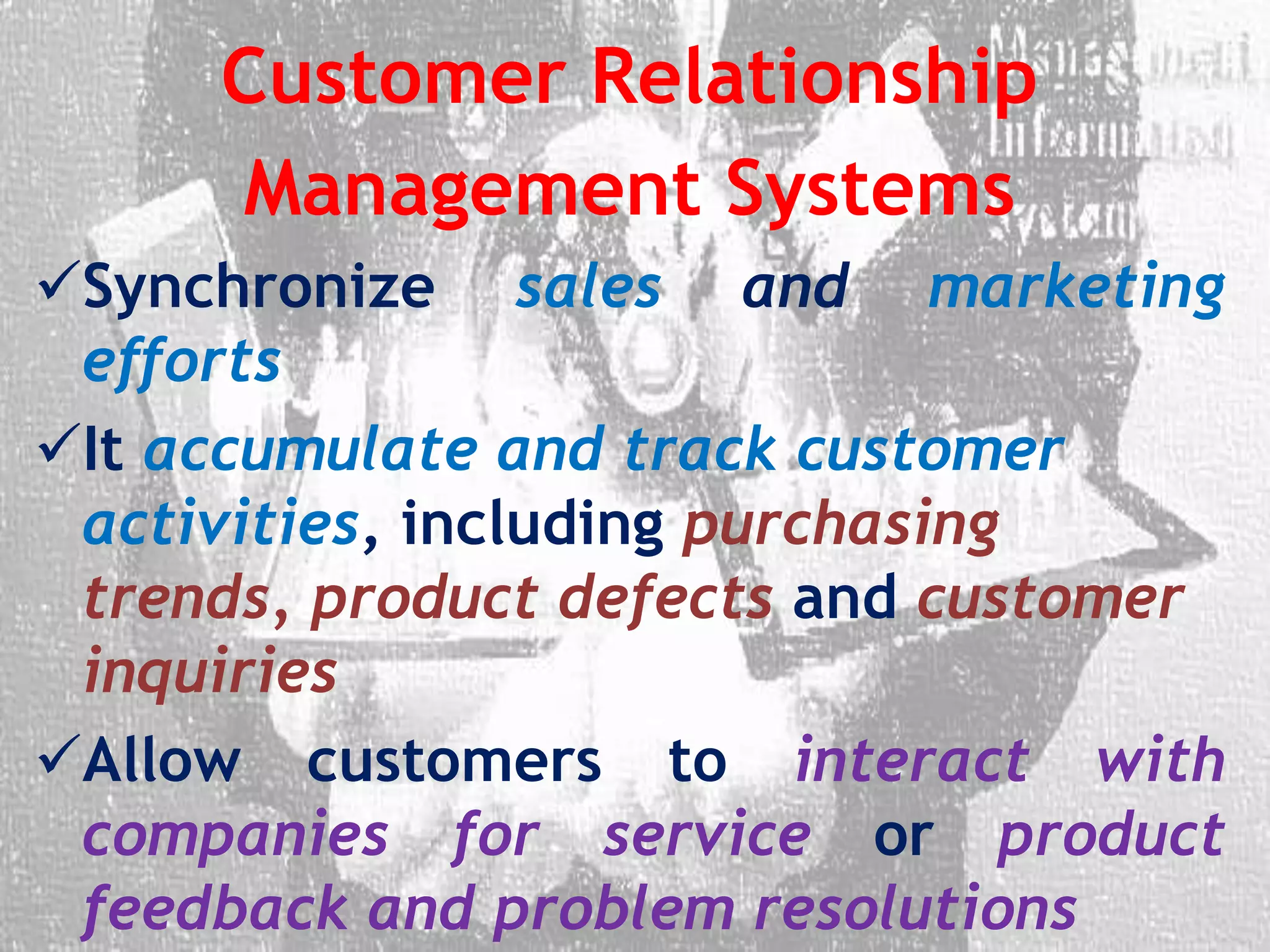Customer Relationship
Management Systems
Synchronize sales and marketing
efforts
It accumulate and track customer
activities, including purchasing
trends, product defects and customer
inquiries
Allow customers to interact with
companies for service or product
feedback and problem resolutions
 