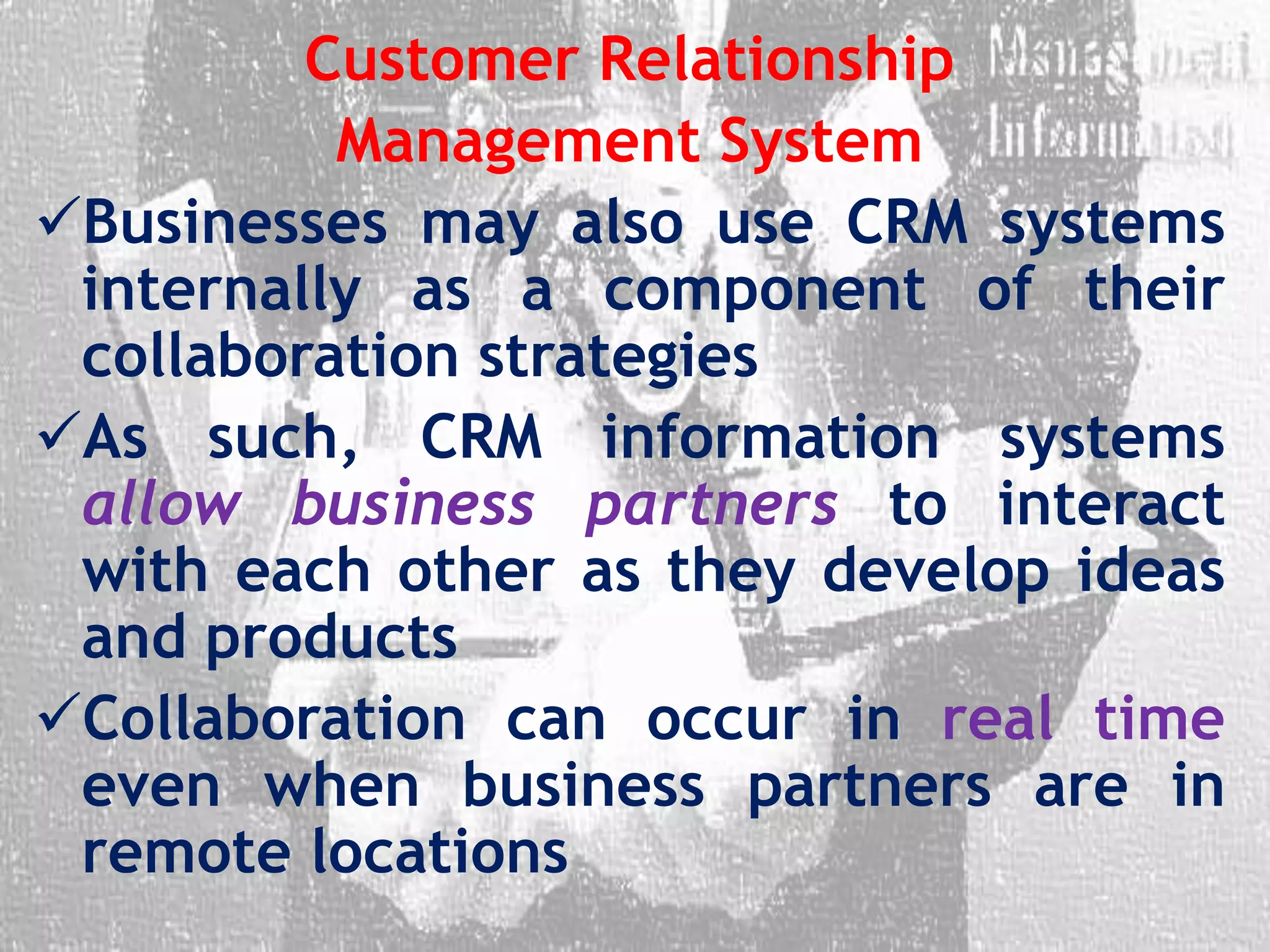 Customer Relationship
Management System
Businesses may also use CRM systems
internally as a component of their
collaboration strategies
As such, CRM information systems
allow business partners to interact
with each other as they develop ideas
and products
Collaboration can occur in real time
even when business partners are in
remote locations
 