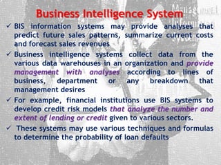 Business Intelligence System
 BIS information systems may provide analyses that
predict future sales patterns, summarize current costs
and forecast sales revenues
 Business intelligence systems collect data from the
various data warehouses in an organization and provide
management with analyses according to lines of
business, department or any breakdown that
management desires
 For example, financial institutions use BIS systems to
develop credit risk models that analyze the number and
extent of lending or credit given to various sectors.
 These systems may use various techniques and formulas
to determine the probability of loan defaults
 