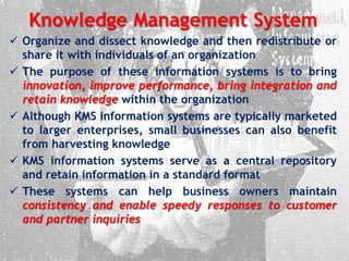 Knowledge Management System
 Organize and dissect knowledge and then redistribute or
share it with individuals of an organization
 The purpose of these information systems is to bring
innovation, improve performance, bring integration and
retain knowledge within the organization
 Although KMS information systems are typically marketed
to larger enterprises, small businesses can also benefit
from harvesting knowledge
 KMS information systems serve as a central repository
and retain information in a standard format
 These systems can help business owners maintain
consistency and enable speedy responses to customer
and partner inquiries
 