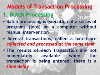 Models of Transaction Processing
1. Batch Processing
Batch processing is execution of a series of
programs (jobs) on a computer without
manual intervention
 Several transactions, called a batch are
collected and processed at the same time
The results of each transaction are not
immediately available when the
transaction is being entered; there is a
time delay
 