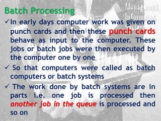 Batch Processing
In early days computer work was given on
punch cards and then these punch cards
behave as input to the computer. These
jobs or batch jobs were then executed by
the computer one by one
 So that computers were called as batch
computers or batch systems
 The work done by batch systems are in
parts i.e. one job is processed then
another job in the queue is processed and
so on
 