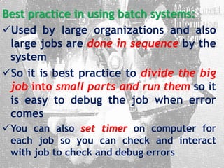 Best practice in using batch systems:
Used by large organizations and also
large jobs are done in sequence by the
system
So it is best practice to divide the big
job into small parts and run them so it
is easy to debug the job when error
comes
You can also set timer on computer for
each job so you can check and interact
with job to check and debug errors
 