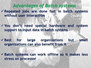 Advantages of Batch systems
 Repeated jobs are done fast in batch systems
without user interaction
 You don’t need special hardware and system
support to input data in batch systems
 Best for large organizations but small
organizations can also benefit from it
 Batch systems can work offline so it makes less
stress on processor
 