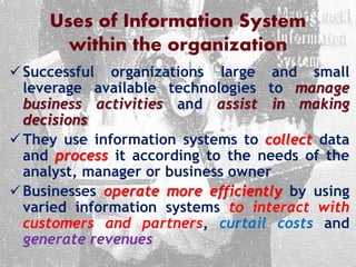 Uses of Information System
within the organization
Successful organizations large and small
leverage available technologies to manage
business activities and assist in making
decisions
They use information systems to collect data
and process it according to the needs of the
analyst, manager or business owner
Businesses operate more efficiently by using
varied information systems to interact with
customers and partners, curtail costs and
generate revenues
 