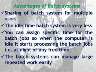Advantages of Batch systems
Sharing of batch system for multiple
users
The idle time batch system is very less
You can assign specific time for the
batch jobs so when the computer is
idle it starts processing the batch jobs
i.e. at night or any free time
The batch systems can manage large
repeated work easily
 