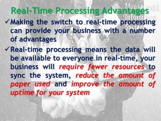 Real-Time Processing Advantages
Making the switch to real-time processing
can provide your business with a number
of advantages
Real-time processing means the data will
be available to everyone in real-time, your
business will require fewer resources to
sync the system, reduce the amount of
paper used and improve the amount of
uptime for your system
 