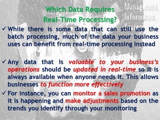 Which Data Requires
Real-Time Processing?
 While there is some data that can still use the
batch processing, much of the data your business
uses can benefit from real-time processing instead
 Any data that is valuable to your business’s
operations should be updated in real-time so it is
always available when anyone needs it. This allows
businesses to function more effectively
 For instance, you can monitor a sales promotion as
it is happening and make adjustments based on the
trends you identify through your monitoring
 