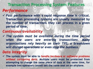 Transaction Processing System Features
Performance
 Fast performance with a rapid response time is critical.
Transaction processing systems are usually measured by
the number of transactions they can process in a given
period of time.
Continuous availability
 The system must be available during the time period
when the users are entering transactions. Many
organizations rely heavily on their TPS; a breakdown
will disrupt operations or even stop the business.
Data integrity
 The system must be able to handle hardware or software problems
without corrupting data. Multiple users must be protected from
attempting to change the same piece of data at the same time, for
example two operators cannot sell the same seat on an airplane.
 