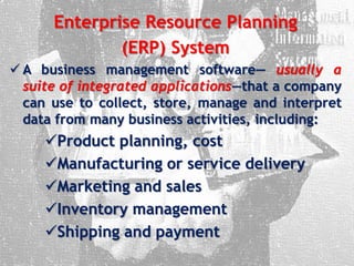 Enterprise Resource Planning
(ERP) System
 A business management software— usually a
suite of integrated applications—that a company
can use to collect, store, manage and interpret
data from many business activities, including:
Product planning, cost
Manufacturing or service delivery
Marketing and sales
Inventory management
Shipping and payment
 