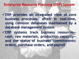 Enterprise Resource Planning (ERP) System
ERP provides an integrated view of core
business processes, often in real-time,
using common databases maintained by a
database management system
ERP systems track business resources—
cash, raw materials, production capacity—
and the status of business commitments:
orders, purchase orders, and payroll
 