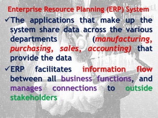 Enterprise Resource Planning (ERP) System
The applications that make up the
system share data across the various
departments (manufacturing,
purchasing, sales, accounting) that
provide the data
ERP facilitates information flow
between all business functions, and
manages connections to outside
stakeholders
 